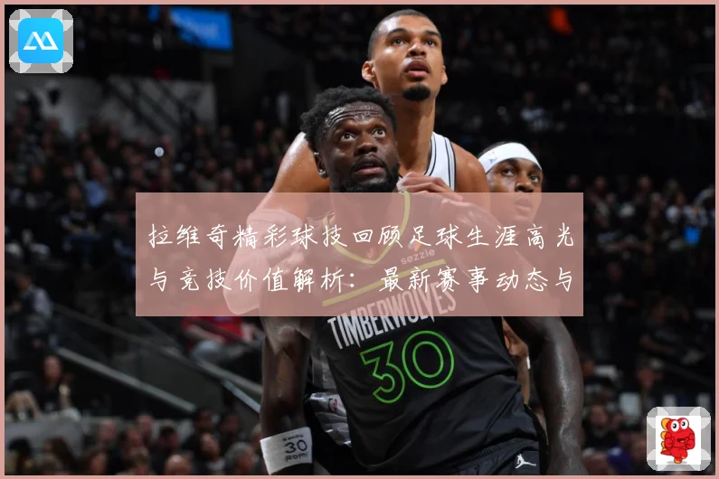 拉维奇精彩球技回顾足球生涯高光与竞技价值解析：最新赛事动态与深度分析