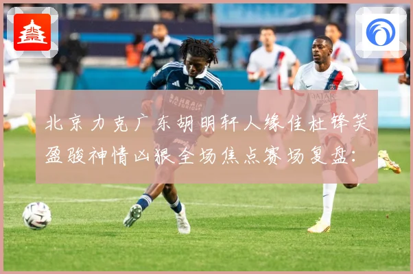 北京力克广东胡明轩人缘佳杜锋笑盈骏神情凶狠全场焦点赛场复盘：最新赛事动态与深度分析