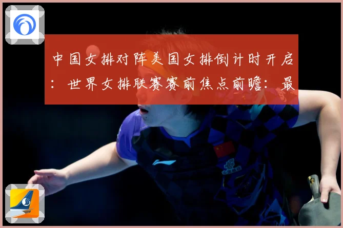 中国女排对阵美国女排倒计时开启：世界女排联赛赛前焦点前瞻：最新赛事动态与深度分析