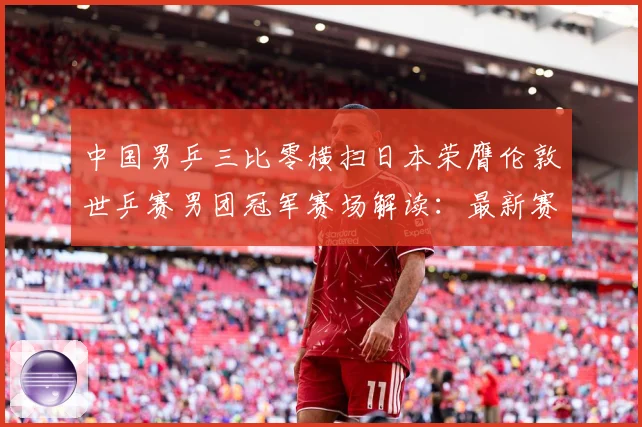 中国男乒三比零横扫日本荣膺伦敦世乒赛男团冠军赛场解读：最新赛事动态与深度分析