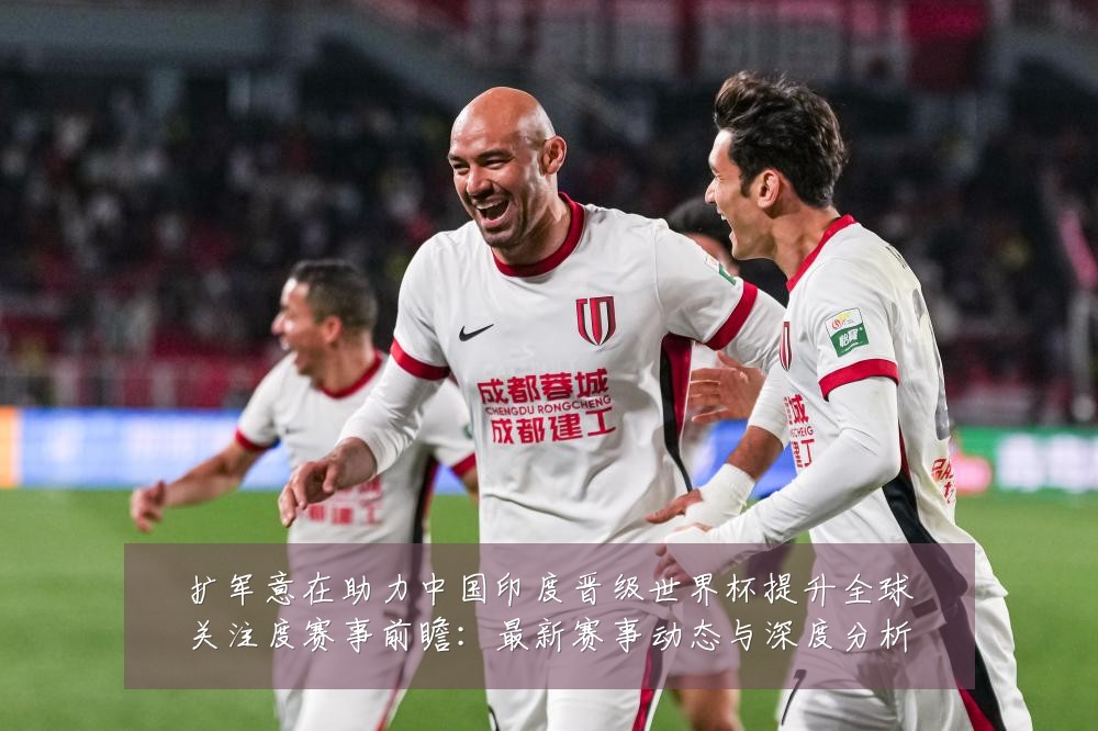 扩军意在助力中国印度晋级世界杯提升全球关注度赛事前瞻：最新赛事动态与深度分析