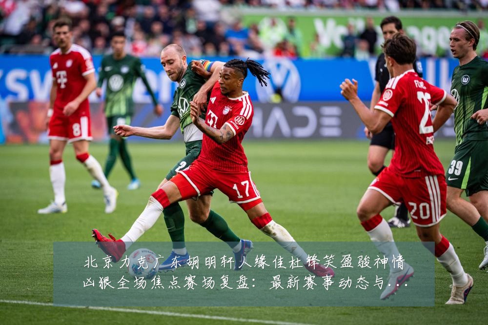 北京力克广东胡明轩人缘佳杜锋笑盈骏神情凶狠全场焦点赛场复盘:最新赛事动态与深度分析