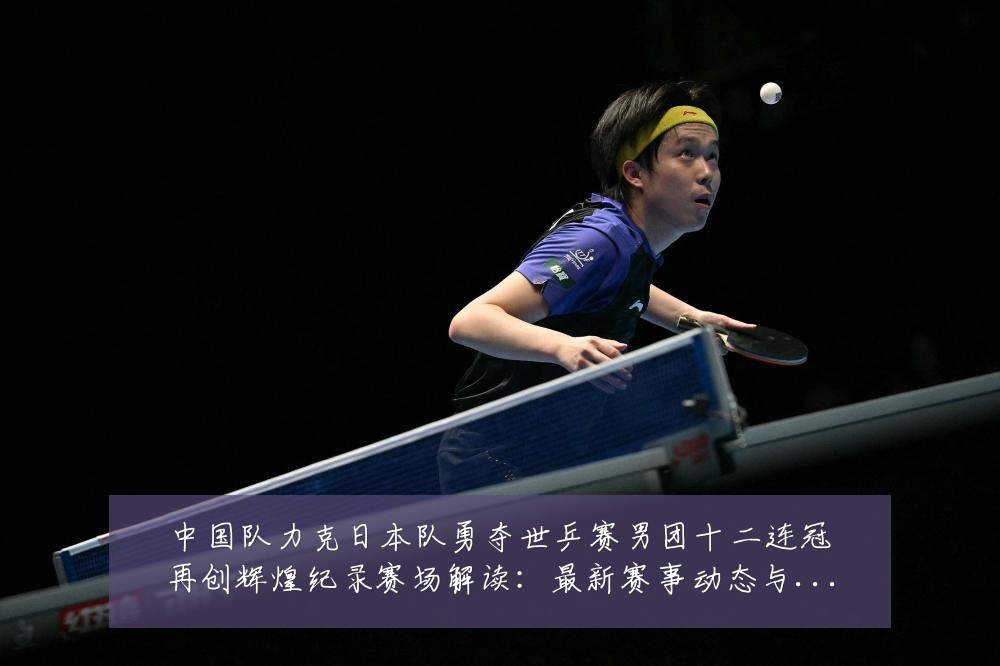 中国队力克日本队勇夺世乒赛男团十二连冠再创辉煌纪录赛场解读：最新赛事动态与深度分析